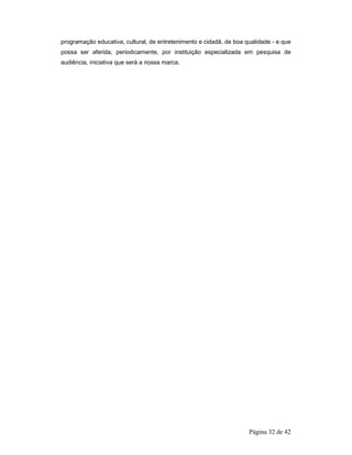 programação educativa, cultural, de entretenimento e cidadã, de boa qualidade - e que 
possa ser aferida, periodicamente, por instituição especializada em pesquisa de 
audiência, iniciativa que será a nossa marca. 
Página 32 de 42 
 