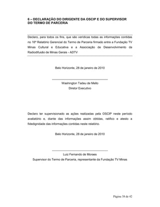 6 – DECLARAÇÃO DO DIRIGENTE DA OSCIP E DO SUPERVISOR 
DO TERMO DE PARCERIA 
Declaro, para todos os fins, que são verídicas todas as informações contidas 
no 16º Relatório Gerencial do Termo de Parceria firmado entre a Fundação TV 
Minas Cultural e Educativa e a Associação de Desenvolvimento da 
Radiodifusão de Minas Gerais - ADTV 
Página 38 de 42 
Belo Horizonte, 28 de janeiro de 2010 
__________________________________ 
Washington Tadeu de Mello 
Diretor Executivo 
Declaro ter supervisionado as ações realizadas pela OSCIP neste período 
avaliatório e, diante das informações assim obtidas, ratifico e atesto a 
fidedignidade das informações contidas neste relatório. 
Belo Horizonte, 28 de janeiro de 2010 
__________________________________ 
Luiz Fernando de Moraes 
Supervisor do Termo de Parceria, representante da Fundação TV Minas 
 