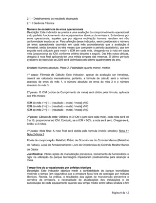 2.1 – Detalhamento do resultado alcançado 
2.1.1 Gerência Técnica 
Número de ocorrência de erros operacionais 
Descrição: Este indicador se presta a uma avaliação do comprometimento operacional 
e do perfeito funcionamento dos equipamentos técnicos da emissora. Entende-se por 
erros operacionais, aqueles que por alguma motivação humana resultem em não 
conformidade levada ao ar. Para aferição desse indicador, será considerado o número 
de erros operacionais ocorridos em cada mês (considerando que a avaliação é 
trimestral, serão tomados os três meses que compõem o período avaliatório), que em 
seguida será utilizado para medir o ICM em cada mês, chegando-se à nota em cada 
mês (proporcional ao ICM, conforme critério descrito a seguir). Das três notas obtidas, 
chegará à nota final aplicando-se uma média simples das mesmas. O último período 
avaliativo do exercício de 2009 será delimitado pelo último quadrimestre do ano. 
Página 6 de 42 
Unidade: Número absoluto, Peso: 2, Polaridade: quanto menor, melhor 
1º passo: Fórmula de Cálculo: Este indicador, apesar da avaliação ser trimestral, 
deverá ser calculado mensalmente, portanto, a fórmula de cálculo será o número 
absoluto de erros do mês 1, o número absoluto de erros do mês 2 e o número 
absoluto do mês 3. 
2º passo: O ICM (Índice de Cumprimento da meta) será obtido pela fórmula, aplicada 
aos três meses: 
ICM do mês 1 = [1 – (resultado – meta) / meta] x100 
ICM do mês 2 = [1 – (resultado – meta) / meta] x100 
ICM do mês 3 = [1 – (resultado – meta) / meta] x100 
3º passo: Cálculo da nota: Obtidos os 3 ICM´s (um para cada mês), cada nota será de 
0 a 10, proporcional ao ICM. Contudo, se o ICM < 50%, a nota será zero. Chegar-se-á, 
então, a 3 notas. 
4º passo: Nota final: A nota final será obtida pela fórmula (média simples): Nota 1+ 
Nota 2+Nota 3 
Fonte de comprovação: Relatório Diário de Ocorrências do Controle Mestre (Relatório 
de Falhas). Local de Armazenamento: Livro de Ocorrências do Controle Mestre/ Banco 
de Dados 
Justificativa: Várias ações de manutenção preventiva, treinamento de funcionários e 
rigor na utilização do parque tecnológico impactaram positivamente para alcançar a 
meta. 
Tempo fora do ar ocasionado por defeitos técnicos 
Descrição: Este indicador objetiva medir a confiabilidade do parque tecnológico 
medindo o tempo (em segundos) que a emissora ficou fora de operação por motivos 
técnicos. Revela, na prática, o resultados das ações de manutenção preventiva e 
corretiva da emissora, a necessidade de atualizações das instalações e de 
substituição de cada equipamento quando seu tempo médio entre falhas sinaliza o fim 
 
