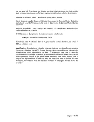 de sua vida útil. Entende-se por defeitos técnicos toda interrupção do sinal emitido 
pela emissora, ocasionada por falha em equipamentos técnicos próprios da emissora. 
Unidade: nº absoluto, Peso: 2, Polaridade: quanto menor, melhor 
Fonte de comprovação: Relatório Diário de Ocorrências do Controle Mestre (Relatório 
de Falhas). Local de Armazenamento: Livro de Ocorrências do Controle Mestre/ Banco 
de Dados 
Fórmula de Cálculo: T.F.O. = Tempo (em minutos) fora de operação ocasionado por 
defeitos técnicos no trimestre. 
O ICM (Índice de Cumprimento da meta) será obtido pela fórmula: 
Página 7 de 42 
ICM = [1 – (resultado – meta)/ meta] x 100 
Cálculo da nota: A nota será de 0 a 10, proporcional ao ICM. Contudo, se o ICM < 
50%, a nota será zero. 
Justificativa: O resultado do indicador mostra a eficiência em alocação dos recursos 
humanos e técnicos da ADTV. Apesar da restrição orçamentária que não permite 
investimentos mais substantivos na área. É importante frisar que a restrição 
orçamentária nos restringe na adoção de técnicas mais modernas para a execução de 
nossa produção própria, e que parte dessa deficiência vem sendo suprida com o 
aluguel de equipamentos, quando se trata de produções fora da cidade de Belo 
Horizonte, lançando-se mão de recursos oriundos de captação através de lei de 
incentivo. 
 