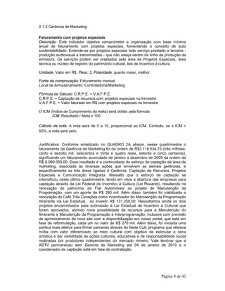 Página 8 de 42 
2.1.2 Gerência de Marketing 
Faturamento com projetos especiais 
Descrição: Este indicador objetiva comprometer a organização com base mínima 
anual de faturamento com projetos especiais, fomentando o conceito de auto 
sustentabilidade. Entende-se por projetos especiais todo serviço prestado a terceira - 
produção audiovisual e transmissões - que não esteja dentro da linha de produção da 
emissora. Os serviços podem ser prestados pela área de Projetos Especiais, área 
técnica ou núcleo de registro do patrimônio cultural, leis de incentivo à cultura. 
Unidade: Valor em R$, Peso: 3, Polaridade: quanto maior, melhor 
Fonte de comprovação: Faturamento mensal 
Local de Armazenamento: Controladoria/Marketing 
Fórmula de Cálculo: C.R.P.E. = V.A.F.P.E. 
C.R.P.E. = Captação de recursos com projetos especiais no trimestre 
V.A.F.P.E. = Valor faturado em R$ com projetos especiais no trimestre 
O ICM (Índice de Cumprimento da meta) será obtido pela fórmula: 
ICM: Resultado / Meta x 100 
Cálculo da nota: A nota será de 0 a 10, proporcional ao ICM. Contudo, se o ICM < 
50%, a nota será zero. 
Justificativa: Conforme sintetizado no QUADRO 2A abaixo, nesse quadrimestre o 
faturamento da Gerência de Marketing foi da ordem de R$3.118.634,75 (três milhões, 
cento e dezoito mil, seiscentos e trinta e quatro reais, setenta e cinco centavos), 
significando um faturamento acumulado de janeiro a dezembro de 2009 da ordem de 
R$ 9.980.059,00. Esse resultado é a continuidade do esforço de captação da área de 
marketing, associada às diversas ações que envolvem as demais gerências, e 
especificamente as três áreas ligadas à Gerência: Captação de Recursos, Projetos 
Especiais e Comunicação Integrada. Ressalto que o esforço de captação se 
intensificou neste último quadrimestre, tendo em vista a abertura das empresas para 
captação através da Lei Federal de Incentivo à Cultura (Lei Rouanet), resultando na 
renovação do patrocínio da Fiat Automóveis ao projeto de Manutenção da 
Programação, com um aporte de R$ 280 mil. Além disso, também foi viabilizada a 
renovação do Café Três Corações como incentivador do Manutenção da Programação 
Itinerante via Lei Estadual, ao investir R$ 131.250,00. Ressaltamos ainda os dois 
projetos encaminhados para submissão à Lei Estadual de Incentivo à Cultural que 
foram aprovados, abrindo nova possibilidade de recursos para a Manutenção do 
Itinerante e Manutenção da Programação e Interprogramação, inclusive com previsão 
de aprimoramento do novo site com a disponibilização em nosso portal, que está em 
fase de reformulação, cada um no valor de R$ 270 mil. Além disso, foi iniciada uma 
política mais efetiva para firmar parcerias através do Rede Cult, programa que oferece 
mídia com valor diferenciado ao meio cultural com objetivo de estimular a cena 
artística e dar visibilidade às ações culturais, educativas e de responsabilidade social 
realizadas por produtores independentes do mercado mineiro. Vale lembrar que a 
ADTV permaneceu sem Gerente de Marketing até 04 de janeiro de 2010 e o 
coordenador de captação está em fase de contratação. 
 