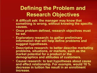 Defining the Problem and
Research Objectives
 A difficult ask: the manager may know that
something is wrong, without knowing the specific
causes.
 Once problem defined, research objectives must
be set.
 Exploratory research: to gather preliminary
information that will help define problems and
suggest hypotheses.
 Descriptive research: to better describe marketing
problems, situations, or markets, such as the
market potential for a product or the
demographics and attitudes of customers.
 Causal research: to test hypotheses about cause
and effect relationship. For example, would 10 %
decrease in tuition fee result in an enrollment
increase.
 
