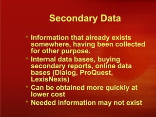 Secondary Data
 Information that already exists
somewhere, having been collected
for other purpose.
 Internal data bases, buying
secondary reports, online data
bases (Dialog, ProQuest,
LexisNexis)
 Can be obtained more quickly at
lower cost
 Needed information may not exist
 