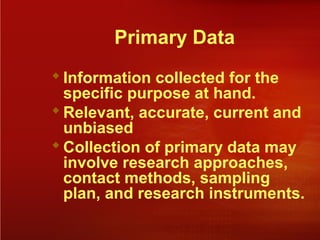 Primary Data
Information collected for the
specific purpose at hand.
Relevant, accurate, current and
unbiased
Collection of primary data may
involve research approaches,
contact methods, sampling
plan, and research instruments.
 
