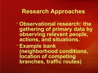 Research Approaches
Observational research: the
gathering of primary data by
observing relevant people,
actions, and situations.
Example bank
(neighborhood conditions,
location of competing
branches, traffic routes)
 