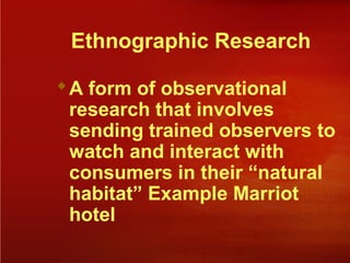 Ethnographic Research
A form of observational
research that involves
sending trained observers to
watch and interact with
consumers in their “natural
habitat” Example Marriot
hotel
 