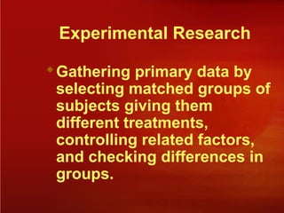 Experimental Research
Gathering primary data by
selecting matched groups of
subjects giving them
different treatments,
controlling related factors,
and checking differences in
groups.
 