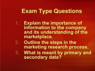 Exam Type Questions
1. Explain the importance of
information to the company
and its understanding of the
marketplace.
2. Outline the steps in the
marketing research process.
3. What is meant by primary and
secondary data?
 