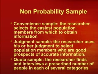 Non Probability Sample
 Convenience sample: the researcher
selects the easiest population
members from which to obtain
information
 Judgment sample: the researcher uses
his or her judgment to select
population members who are good
prospects of accurate information.
 Quota sample: the researcher finds
and interviews a prescribed number of
people in each of several categories
 