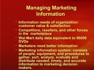 Managing Marketing
Information
 Information needs of organization:
customer value & satisfaction
 Competitors, resellers, and other forces
in the marketplace
 Wal-Mart daily data equivalent to 96000
DVDs
 Marketers need better information
 Marketing information system: consists
of people, equipment, and procedures to
gather, sort, analyze, evaluate and
distribute needed, timely, and accurate
information to marketing decision
makers.
 