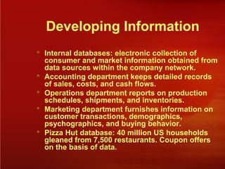Developing Information
 Internal databases: electronic collection of
consumer and market information obtained from
data sources within the company network.
 Accounting department keeps detailed records
of sales, costs, and cash flows.
 Operations department reports on production
schedules, shipments, and inventories.
 Marketing department furnishes information on
customer transactions, demographics,
psychographics, and buying behavior.
 Pizza Hut database: 40 million US households
gleaned from 7,500 restaurants. Coupon offers
on the basis of data.
 