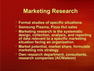 Marketing Research
 Formal studies of specific situations
 Samsung Plasma, Pizza Hut sales
 Marketing research is the systematic
design, collection, analysis, and reporting
of data relevant to a specific marketing
situation facing an organization.
 Market potential, market share, formulate
marketing mix strategy
 Own research department, consultants,
research companies (ACNielson)
 