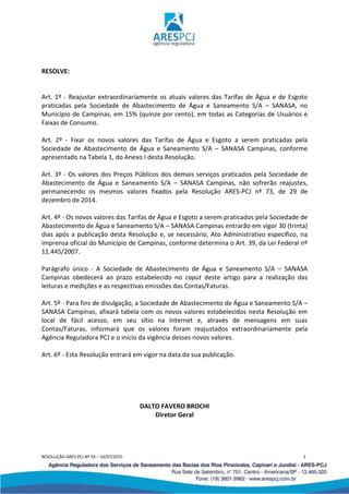 RESOLUÇÃO ARES-PCJ Nº 93 – 16/07/2015 2
RESOLVE:
Art. 1º - Reajustar extraordinariamente os atuais valores das Tarifas de Água e de Esgoto
praticadas pela Sociedade de Abastecimento de Água e Saneamento S/A – SANASA, no
Município de Campinas, em 15% (quinze por cento), em todas as Categorias de Usuários e
Faixas de Consumo.
Art. 2º - Fixar os novos valores das Tarifas de Água e Esgoto a serem praticadas pela
Sociedade de Abastecimento de Água e Saneamento S/A – SANASA Campinas, conforme
apresentado na Tabela 1, do Anexo I desta Resolução.
Art. 3º - Os valores dos Preços Públicos dos demais serviços praticados pela Sociedade de
Abastecimento de Água e Saneamento S/A – SANASA Campinas, não sofrerão reajustes,
permanecendo os mesmos valores fixados pela Resolução ARES-PCJ nº 73, de 29 de
dezembro de 2014.
Art. 4º - Os novos valores das Tarifas de Água e Esgoto a serem praticados pela Sociedade de
Abastecimento de Água e Saneamento S/A – SANASA Campinas entrarão em vigor 30 (trinta)
dias após a publicação desta Resolução e, se necessário, Ato Administrativo específico, na
imprensa oficial do Município de Campinas, conforme determina o Art. 39, da Lei Federal nº
11.445/2007.
Parágrafo único - A Sociedade de Abastecimento de Água e Saneamento S/A – SANASA
Campinas obedecerá ao prazo estabelecido no caput deste artigo para a realização das
leituras e medições e as respectivas emissões das Contas/Faturas.
Art. 5º - Para fins de divulgação, a Sociedade de Abastecimento de Água e Saneamento S/A –
SANASA Campinas, afixará tabela com os novos valores estabelecidos nesta Resolução em
local de fácil acesso, em seu sítio na Internet e, através de mensagens em suas
Contas/Faturas, informará que os valores foram reajustados extraordinariamente pela
Agência Reguladora PCJ e o início da vigência desses novos valores.
Art. 6º - Esta Resolução entrará em vigor na data da sua publicação.
DALTO FAVERO BROCHI
Diretor Geral
 