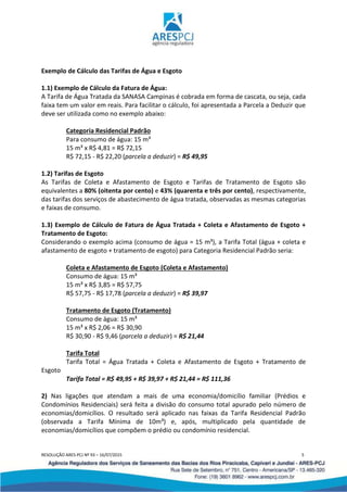 RESOLUÇÃO ARES-PCJ Nº 93 – 16/07/2015 5
Exemplo de Cálculo das Tarifas de Água e Esgoto
1.1) Exemplo de Cálculo da Fatura de Água:
A Tarifa de Água Tratada da SANASA Campinas é cobrada em forma de cascata, ou seja, cada
faixa tem um valor em reais. Para facilitar o cálculo, foi apresentada a Parcela a Deduzir que
deve ser utilizada como no exemplo abaixo:
Categoria Residencial Padrão
Para consumo de água: 15 m³
15 m³ x R$ 4,81 = R$ 72,15
R$ 72,15 - R$ 22,20 (parcela a deduzir) = R$ 49,95
1.2) Tarifas de Esgoto
As Tarifas de Coleta e Afastamento de Esgoto e Tarifas de Tratamento de Esgoto são
equivalentes a 80% (oitenta por cento) e 43% (quarenta e três por cento), respectivamente,
das tarifas dos serviços de abastecimento de água tratada, observadas as mesmas categorias
e faixas de consumo.
1.3) Exemplo de Cálculo de Fatura de Água Tratada + Coleta e Afastamento de Esgoto +
Tratamento de Esgoto:
Considerando o exemplo acima (consumo de água = 15 m³), a Tarifa Total (água + coleta e
afastamento de esgoto + tratamento de esgoto) para Categoria Residencial Padrão seria:
Coleta e Afastamento de Esgoto (Coleta e Afastamento)
Consumo de água: 15 m³
15 m³ x R$ 3,85 = R$ 57,75
R$ 57,75 - R$ 17,78 (parcela a deduzir) = R$ 39,97
Tratamento de Esgoto (Tratamento)
Consumo de água: 15 m³
15 m³ x R$ 2,06 = R$ 30,90
R$ 30,90 - R$ 9,46 (parcela a deduzir) = R$ 21,44
Tarifa Total
Tarifa Total = Água Tratada + Coleta e Afastamento de Esgoto + Tratamento de
Esgoto
Tarifa Total = R$ 49,95 + R$ 39,97 + R$ 21,44 = R$ 111,36
2) Nas ligações que atendam a mais de uma economia/domicílio familiar (Prédios e
Condomínios Residenciais) será feita a divisão do consumo total apurado pelo número de
economias/domicílios. O resultado será aplicado nas faixas da Tarifa Residencial Padrão
(observada a Tarifa Mínima de 10m³) e, após, multiplicado pela quantidade de
economias/domicílios que compõem o prédio ou condomínio residencial.
 