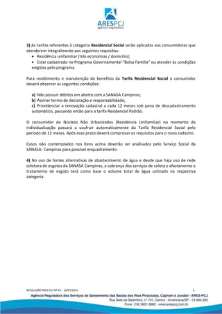 RESOLUÇÃO ARES-PCJ Nº 93 – 16/07/2015 6
3) As tarifas referentes à categoria Residencial Social serão aplicadas aos consumidores que
atenderem integralmente aos seguintes requisitos:
 Residência unifamiliar (três economias / domicílio);
 Estar cadastrado no Programa Governamental “Bolsa Família” ou atender às condições
exigidas pelo programa.
Para recebimento e manutenção do benefício da Tarifa Residencial Social o consumidor
deverá observar as seguintes condições:
a) Não possuir débitos em aberto com a SANASA Campinas;
b) Assinar termo de declaração e responsabilidade;
c) Providenciar a renovação cadastral a cada 12 meses sob pena de descadastramento
automático, passando então para a tarifa Residencial Padrão.
O consumidor de Núcleos Não Urbanizados (Residência Unifamiliar) no momento da
individualização passará a usufruir automaticamente da Tarifa Residencial Social pelo
período de 12 meses. Após esse prazo deverá comprovar os requisitos para o novo cadastro.
Casos não contemplados nos itens acima deverão ser analisados pelo Serviço Social da
SANASA- Campinas para possível enquadramento.
4) No uso de fontes alternativas de abastecimento de água e desde que haja uso de rede
coletora de esgotos da SANASA Campinas, a cobrança dos serviços de coleta e afastamento e
tratamento de esgoto terá como base o volume total de água utilizado na respectiva
categoria.
 