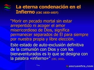 La eterna condenación en el Infierno  (CEC 1033-1037) “ Morir en pecado mortal sin estar arrepentido ni acoger el amor misericordioso de Dios, significa permanecer separados de Él para siempre por nuestra propia y libre elección.  Este estado de auto-exclusión definitiva de la comunión con Dios y con los bienaventurados es lo que se designa con la palabra «infierno»”  (CEC, 1033) . 