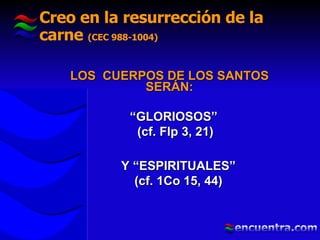 Creo en la resurrección de la carne  (CEC 988-1004) LOS  CUERPOS DE LOS SANTOS SERÁN: “ GLORIOSOS”  (cf. Flp 3, 21) Y “ESPIRITUALES” (cf. 1Co 15, 44)  