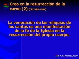 Creo en la resurrección de la carne (2)  (CEC 988-1004) La veneración de las reliquias de los santos es una manifestación de la fe de la Iglesia en la resurrección del propio cuerpo. 