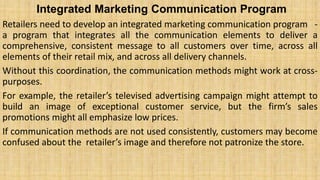 Integrated Marketing Communication Program
Retailers need to develop an integrated marketing communication program -
a program that integrates all the communication elements to deliver a
comprehensive, consistent message to all customers over time, across all
elements of their retail mix, and across all delivery channels.
Without this coordination, the communication methods might work at cross-
purposes.
For example, the retailer’s televised advertising campaign might attempt to
build an image of exceptional customer service, but the firm’s sales
promotions might all emphasize low prices.
If communication methods are not used consistently, customers may become
confused about the retailer’s image and therefore not patronize the store.
 
