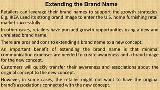 Extending the Brand Name
Retailers can leverage their brand names to support the growth strategies.
E.g. IKEA used its strong brand image to enter the U.S. home furnishing retail
market successfully
In other cases, retailers have pursued growth opportunities using a new and
unrelated brand name.
There are pros and cons to extending a brand name to a new concept.
An important benefit of extending the brand name is that minimal
communication expenses are needed to create awareness and a brand image
for the new concept.
Customers will quickly transfer their awareness and associations about the
original concept to the new concept.
However, in some cases, the retailer might not want to have the original
brand’s associations connected with the new concept.
 