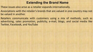 Extending the Brand Name
These issues also arise as a retailer expands internationally.
Associations with the retailer’s brands that are valued in one country may not
be valued in another.
Retailers communicate with customers using a mix of methods, such as
advertising, sales promotion, publicity, e-mail, blogs, and social media like
Twitter, Facebook, and YouTube
 