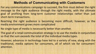 Methods of Communicating with Customers
For any communications campaign to succeed, the firm must deliver the right
message to the right audience through the right media, with the ultimate
goal of profiting from long-term customer relationships rather than just
short-term transactions.
Reaching the right audience is becoming more difficult, however, as the
media environment grows more complicated
No single type of media is necessarily better than another.
The goal of a retail communication strategy is to use the media in conjunction
so that the sum exceeds the total of the individual media types.
However, advances in technology have led to a variety of new, along with the
traditional, media options for consumers, all of which vie for consumers’
attention.
 