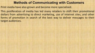 Methods of Communicating with Customers
Print media have also grown and become more specialized.
This proliferation of media has led many retailers to shift their promotional
dollars from advertising to direct marketing, use of Internet sites, and other
forms of promotion in search of the best way to deliver messages to their
target audiences.
 