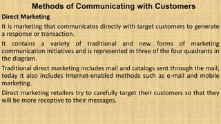 Methods of Communicating with Customers
Direct Marketing
It is marketing that communicates directly with target customers to generate
a response or transaction.
It contains a variety of traditional and new forms of marketing
communication initiatives and is represented in three of the four quadrants in
the diagram.
Traditional direct marketing includes mail and catalogs sent through the mail;
today it also includes Internet-enabled methods such as e-mail and mobile
marketing.
Direct marketing retailers try to carefully target their customers so that they
will be more receptive to their messages.
 