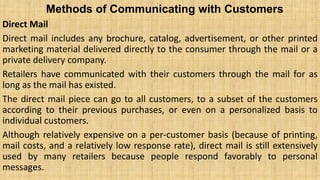 Methods of Communicating with Customers
Direct Mail
Direct mail includes any brochure, catalog, advertisement, or other printed
marketing material delivered directly to the consumer through the mail or a
private delivery company.
Retailers have communicated with their customers through the mail for as
long as the mail has existed.
The direct mail piece can go to all customers, to a subset of the customers
according to their previous purchases, or even on a personalized basis to
individual customers.
Although relatively expensive on a per-customer basis (because of printing,
mail costs, and a relatively low response rate), direct mail is still extensively
used by many retailers because people respond favorably to personal
messages.
 