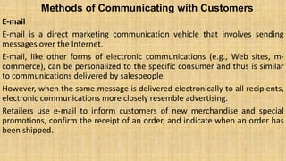 Methods of Communicating with Customers
E-mail
E-mail is a direct marketing communication vehicle that involves sending
messages over the Internet.
E-mail, like other forms of electronic communications (e.g., Web sites, m-
commerce), can be personalized to the specific consumer and thus is similar
to communications delivered by salespeople.
However, when the same message is delivered electronically to all recipients,
electronic communications more closely resemble advertising.
Retailers use e-mail to inform customers of new merchandise and special
promotions, confirm the receipt of an order, and indicate when an order has
been shipped.
 