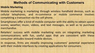 Methods of Communicating with Customers
Mobile Marketing
Mobile marketing is marketing through wireless handheld devices, such as
cellular telephones, and m-commerce or mobile commerce involves
completing a transaction via the cell phone.
Smartphones offer a kind of mobile computer with the ability to obtain sports
scores, weather, music, videos, and text messages, as well as to purchase
merchandise.
Retailers’ success with mobile marketing rests on integrating marketing
communications with fun, useful apps that are consistent with these
consumer attitudes toward mobile devices.
In response, firms are steadily improving customers’ potential experience
with their mobile interfaces by creating applications for consumers.
 