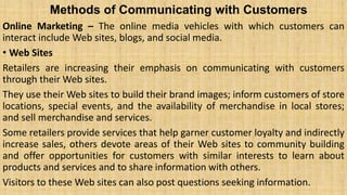 Methods of Communicating with Customers
Online Marketing – The online media vehicles with which customers can
interact include Web sites, blogs, and social media.
• Web Sites
Retailers are increasing their emphasis on communicating with customers
through their Web sites.
They use their Web sites to build their brand images; inform customers of store
locations, special events, and the availability of merchandise in local stores;
and sell merchandise and services.
Some retailers provide services that help garner customer loyalty and indirectly
increase sales, others devote areas of their Web sites to community building
and offer opportunities for customers with similar interests to learn about
products and services and to share information with others.
Visitors to these Web sites can also post questions seeking information.
 