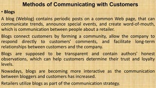 Methods of Communicating with Customers
• Blogs
A blog (Weblog) contains periodic posts on a common Web page, that can
communicate trends, announce special events, and create word-of-mouth,
which is communication between people about a retailer.
Blogs connect customers by forming a community, allow the company to
respond directly to customers’ comments, and facilitate long-term
relationships between customers and the company.
Blogs are supposed to be transparent and contain authors’ honest
observations, which can help customers determine their trust and loyalty
levels.
Nowadays, blogs are becoming more interactive as the communication
between bloggers and customers has increased.
Retailers utilize blogs as part of the communication strategy.
 