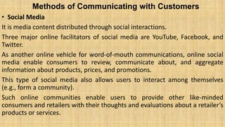 Methods of Communicating with Customers
• Social Media
It is media content distributed through social interactions.
Three major online facilitators of social media are YouTube, Facebook, and
Twitter.
As another online vehicle for word-of-mouth communications, online social
media enable consumers to review, communicate about, and aggregate
information about products, prices, and promotions.
This type of social media also allows users to interact among themselves
(e.g., form a community).
Such online communities enable users to provide other like-minded
consumers and retailers with their thoughts and evaluations about a retailer’s
products or services.
 