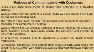 Methods of Communicating with Customers
Retailers are using social media to engage their customers in a proactive
dialogue.
When a retailer provides content in a social media Web site, people often begin
sharing and commenting on it.
The retailer then must monitor the feedback and respond if necessary—
especially if the commentary is negative.
When a retailer finds an unhappy customer, it should recognize the event as a
prime customer service opportunity, engage the consumer, and attempt to
remedy the situation.
By proactively engaging with its customers, a retailer can build stronger
relationships.
Furthermore, retailers can help cultivate their images through social media that
depict them in a certain way, adding a human element that otherwise might not
exist.
 