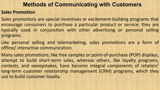 Methods of Communicating with Customers
Sales Promotion
Sales promotions are special incentives or excitement-building programs that
encourage consumers to purchase a particular product or service; they are
typically used in conjunction with other advertising or personal selling
programs.
Like personal selling and telemarketing, sales promotions are a form of
offline/ interactive communication.
Many sales promotions, like free samples or point-of-purchase (POP) displays,
attempt to build short-term sales, whereas others, like loyalty programs,
contests, and sweepstakes, have become integral components of retailers’
long-term customer relationship management (CRM) programs, which they
use to build customer loyalty.
 