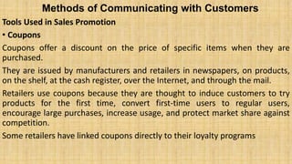 Methods of Communicating with Customers
Tools Used in Sales Promotion
• Coupons
Coupons offer a discount on the price of specific items when they are
purchased.
They are issued by manufacturers and retailers in newspapers, on products,
on the shelf, at the cash register, over the Internet, and through the mail.
Retailers use coupons because they are thought to induce customers to try
products for the first time, convert first-time users to regular users,
encourage large purchases, increase usage, and protect market share against
competition.
Some retailers have linked coupons directly to their loyalty programs
 