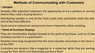 Methods of Communicating with Customers
• Samples
Samples offer potential customers the opportunity to try a product or service
before they make a buying decision.
Distributing samples is one of the most costly sales promotion tools but also
one of the most effective.
Quick-service restaurants and grocery stores frequently utilize sampling.
• Point-of-Purchase Displays
They are merchandise displays located at the point of purchase, such as at the
checkout counter in a supermarket.
Retailers have long recognized that the most valuable real estate in the store is
at the POP.
Customers see products like a magazine or a candy bar while they are waiting
to pay for their items and impulsively purchase them.
 