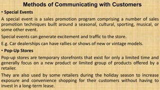 Methods of Communicating with Customers
• Special Events
A special event is a sales promotion program comprising a number of sales
promotion techniques built around a seasonal, cultural, sporting, musical, or
some other event.
Special events can generate excitement and traffic to the store.
E.g. Car dealerships can have rallies or shows of new or vintage models.
• Pop-Up Stores
Pop-up stores are temporary storefronts that exist for only a limited time and
generally focus on a new product or limited group of products offered by a
retailer.
They are also used by some retailers during the holiday season to increase
exposure and convenience shopping for their customers without having to
invest in a long-term lease.
 