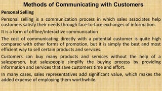 Methods of Communicating with Customers
Personal Selling
Personal selling is a communication process in which sales associates help
customers satisfy their needs through face-to-face exchanges of information.
It is a form of offline/interactive communication
The cost of communicating directly with a potential customer is quite high
compared with other forms of promotion, but it is simply the best and most
efficient way to sell certain products and services.
Customers can buy many products and services without the help of a
salesperson, but salespeople simplify the buying process by providing
information and services that save customers time and effort.
In many cases, sales representatives add significant value, which makes the
added expense of employing them worthwhile.
 