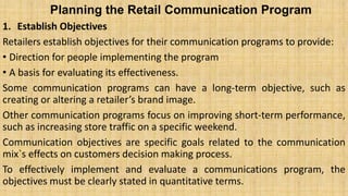 Planning the Retail Communication Program
1. Establish Objectives
Retailers establish objectives for their communication programs to provide:
• Direction for people implementing the program
• A basis for evaluating its effectiveness.
Some communication programs can have a long-term objective, such as
creating or altering a retailer’s brand image.
Other communication programs focus on improving short-term performance,
such as increasing store traffic on a specific weekend.
Communication objectives are specific goals related to the communication
mix`s effects on customers decision making process.
To effectively implement and evaluate a communications program, the
objectives must be clearly stated in quantitative terms.
 