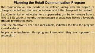 Planning the Retail Communication Program
The communication mix needs to be defined, along with the degree of
change expected and the time period over which the change will be realized
E.g. Communication objective for a supermarket can be to increase from a
45% to 55% within 3 months the percentage of customers having a favorable
attitude towards the store.
Here the objective is clear and measurable, indicates the task the program
should address.
People who implement this program know what they are supposed to
accomplish.
 