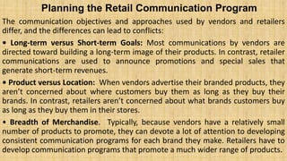 Planning the Retail Communication Program
The communication objectives and approaches used by vendors and retailers
differ, and the differences can lead to conflicts:
• Long-term versus Short-term Goals: Most communications by vendors are
directed toward building a long-term image of their products. In contrast, retailer
communications are used to announce promotions and special sales that
generate short-term revenues.
• Product versus Location: When vendors advertise their branded products, they
aren’t concerned about where customers buy them as long as they buy their
brands. In contrast, retailers aren’t concerned about what brands customers buy
as long as they buy them in their stores.
• Breadth of Merchandise. Typically, because vendors have a relatively small
number of products to promote, they can devote a lot of attention to developing
consistent communication programs for each brand they make. Retailers have to
develop communication programs that promote a much wider range of products.
 