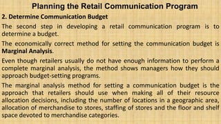 Planning the Retail Communication Program
2. Determine Communication Budget
The second step in developing a retail communication program is to
determine a budget.
The economically correct method for setting the communication budget is
Marginal Analysis.
Even though retailers usually do not have enough information to perform a
complete marginal analysis, the method shows managers how they should
approach budget-setting programs.
The marginal analysis method for setting a communication budget is the
approach that retailers should use when making all of their resource
allocation decisions, including the number of locations in a geographic area,
allocation of merchandise to stores, staffing of stores and the floor and shelf
space devoted to merchandise categories.
 