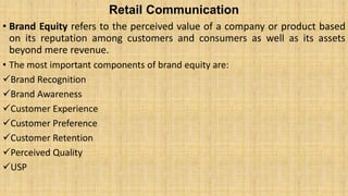 Retail Communication
• Brand Equity refers to the perceived value of a company or product based
on its reputation among customers and consumers as well as its assets
beyond mere revenue.
• The most important components of brand equity are:
Brand Recognition
Brand Awareness
Customer Experience
Customer Preference
Customer Retention
Perceived Quality
USP
 