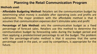 Planning the Retail Communication Program
Methods used:
- Affordable Budgeting Method: Retailers set the communication budget by
determining what money is available after operating costs and profits are
subtracted. The major problem with the affordable method is that it
assumes that communication expenses don’t stimulate sales and profit
- Percentage of Sale Method: sets the communication budget as a fixed
percentage of forecast sales. Retailers use this method to determine the
communication budget by forecasting sales during the budget period and
then applying a predetermined percentage to set the budget. The problem
with the percentage-of-sales method is that it assumes that the same
percentage used in the past, or used by competitors, is appropriate for the
future.
 