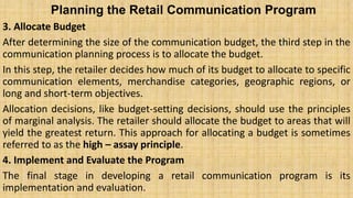 Planning the Retail Communication Program
3. Allocate Budget
After determining the size of the communication budget, the third step in the
communication planning process is to allocate the budget.
In this step, the retailer decides how much of its budget to allocate to specific
communication elements, merchandise categories, geographic regions, or
long and short-term objectives.
Allocation decisions, like budget-setting decisions, should use the principles
of marginal analysis. The retailer should allocate the budget to areas that will
yield the greatest return. This approach for allocating a budget is sometimes
referred to as the high – assay principle.
4. Implement and Evaluate the Program
The final stage in developing a retail communication program is its
implementation and evaluation.
 