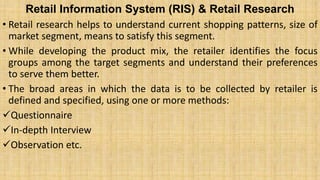 Retail Information System (RIS) & Retail Research
• Retail research helps to understand current shopping patterns, size of
market segment, means to satisfy this segment.
• While developing the product mix, the retailer identifies the focus
groups among the target segments and understand their preferences
to serve them better.
• The broad areas in which the data is to be collected by retailer is
defined and specified, using one or more methods:
Questionnaire
In-depth Interview
Observation etc.
 