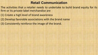 Retail Communication
The activities that a retailer needs to undertake to build brand equity for its
firm or its private-label merchandise are
(1) Create a high level of brand awareness
(2) Develop favorable associations with the brand name
(3) Consistently reinforce the image of the brand.
 