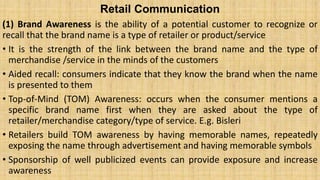 Retail Communication
(1) Brand Awareness is the ability of a potential customer to recognize or
recall that the brand name is a type of retailer or product/service
• It is the strength of the link between the brand name and the type of
merchandise /service in the minds of the customers
• Aided recall: consumers indicate that they know the brand when the name
is presented to them
• Top-of-Mind (TOM) Awareness: occurs when the consumer mentions a
specific brand name first when they are asked about the type of
retailer/merchandise category/type of service. E.g. Bisleri
• Retailers build TOM awareness by having memorable names, repeatedly
exposing the name through advertisement and having memorable symbols
• Sponsorship of well publicized events can provide exposure and increase
awareness
 